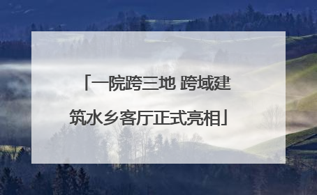 一院跨三地 跨域建筑水乡客厅正式亮相
