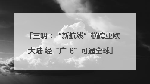 三明：“新航线”横跨亚欧大陆 经“广飞”可通全球