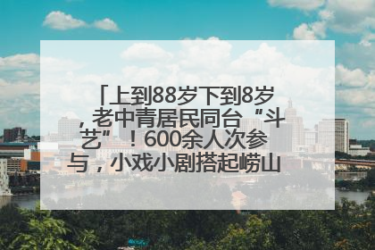 上到88岁下到8岁，老中青居民同台“斗艺”！600余人次参与，小戏小剧搭起崂山群众大舞台