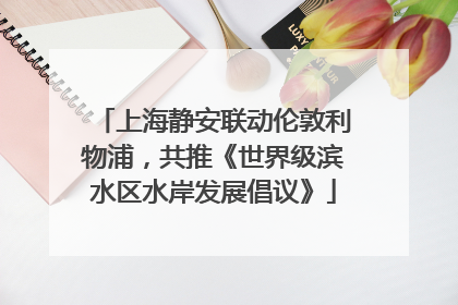 上海静安联动伦敦利物浦，共推《世界级滨水区水岸发展倡议》