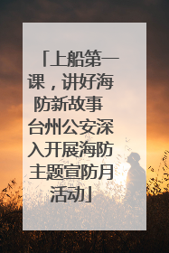 上船第一课，讲好海防新故事 台州公安深入开展海防主题宣防月活动