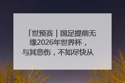 世预赛｜国足提前无缘2026年世界杯，与其悲伤，不如尽快从选帅开始重建