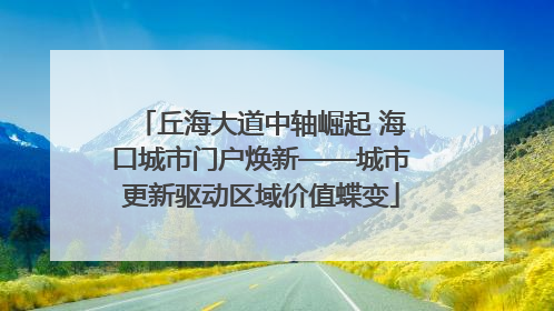 丘海大道中轴崛起 海口城市门户焕新——城市更新驱动区域价值蝶变