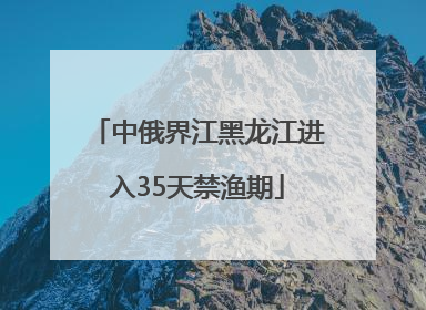 中俄界江黑龙江进入35天禁渔期