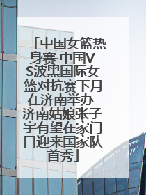 中国女篮热身赛·中国VS波黑国际女篮对抗赛下月在济南举办 济南姑娘张子宇有望在家门口迎来国家队首秀