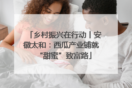乡村振兴在行动丨安徽太和：西瓜产业铺就“甜蜜”致富路