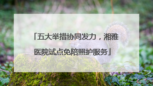 五大举措协同发力，湘雅医院试点免陪照护服务