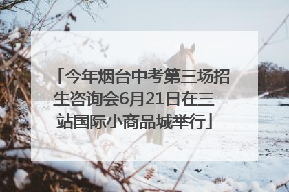 今年烟台中考第三场招生咨询会6月21日在三站国际小商品城举行