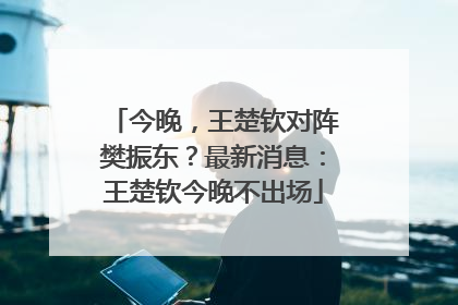 今晚，王楚钦对阵樊振东？最新消息：王楚钦今晚不出场