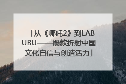 从《哪吒2》到LABUBU——爆款折射中国文化自信与创造活力