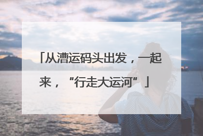 从漕运码头出发，一起来，“行走大运河”