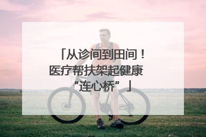 从诊间到田间！医疗帮扶架起健康“连心桥”