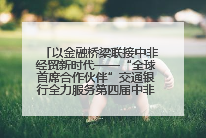 以金融桥梁联接中非经贸新时代——“全球首席合作伙伴”交通银行全力服务第四届中非经贸博览会