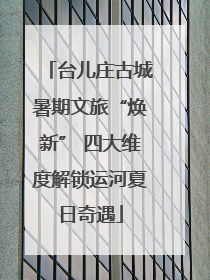 台儿庄古城暑期文旅“焕新” 四大维度解锁运河夏日奇遇