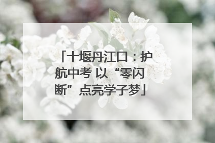 十堰丹江口：护航中考 以“零闪断”点亮学子梦