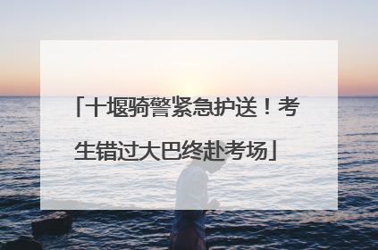 十堰骑警紧急护送！考生错过大巴终赴考场