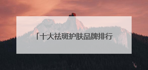 十大祛斑护肤品牌排行榜，国家唯一认证的祛斑产品，祛斑美白提亮