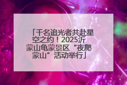 千名追光者共赴星空之约！2025沂蒙山龟蒙景区“夜爬蒙山”活动举行
