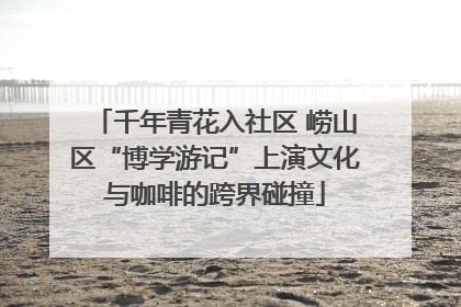 千年青花入社区 崂山区“博学游记”上演文化与咖啡的跨界碰撞