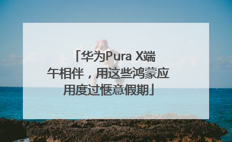 华为Pura X端午相伴，用这些鸿蒙应用度过惬意假期