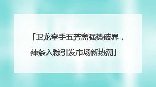 卫龙牵手五芳斋强势破界，辣条入粽引发市场新热潮