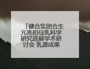 健合集团合生元亮相母乳科学研究进展学术研讨会 乳源成果领航母婴营养