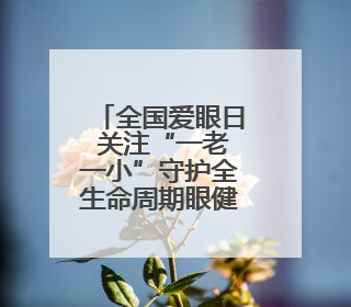 全国爱眼日 关注“一老一小”守护全生命周期眼健康