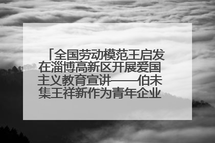 全国劳动模范王启发在淄博高新区开展爱国主义教育宣讲——伯未集王祥新作为青年企业家代表作主题演讲