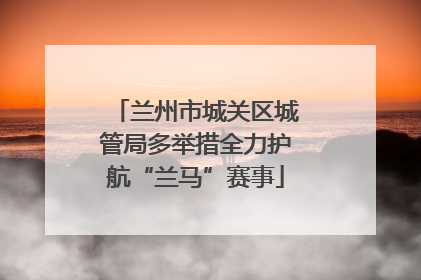 兰州市城关区城管局多举措全力护航“兰马”赛事