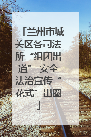 兰州市城关区各司法所“组团出道” 安全法治宣传“花式”出圈
