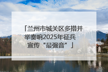 兰州市城关区多措并举奏响2025年征兵宣传“最强音”