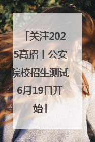 关注2025高招丨公安院校招生测试6月19日开始