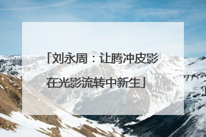 刘永周：让腾冲皮影在光影流转中新生