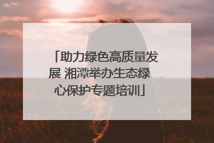 助力绿色高质量发展 湘潭举办生态绿心保护专题培训