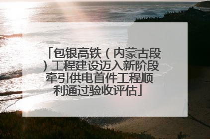 包银高铁（内蒙古段）工程建设迈入新阶段 牵引供电首件工程顺利通过验收评估