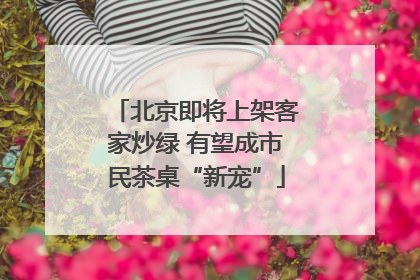 北京即将上架客家炒绿 有望成市民茶桌“新宠”