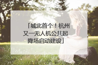 城北首个！杭州又一无人机公共起降场启动建设