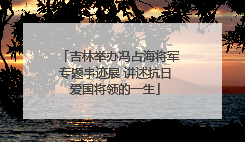 吉林举办冯占海将军专题事迹展 讲述抗日爱国将领的一生