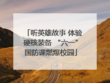 听英雄故事 体验硬核装备 “六一”国防课燃爆校园