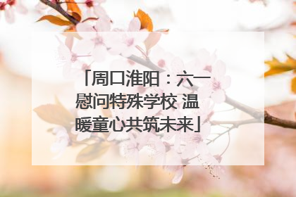 周口淮阳：六一慰问特殊学校 温暖童心共筑未来