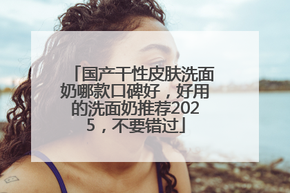国产干性皮肤洗面奶哪款口碑好，好用的洗面奶推荐2025，不要错过