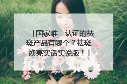国家唯一认证的祛斑产品有哪个？祛斑焕亮实话实说版！