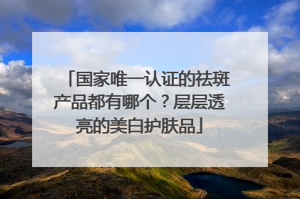 国家唯一认证的祛斑产品都有哪个？层层透亮的美白护肤品