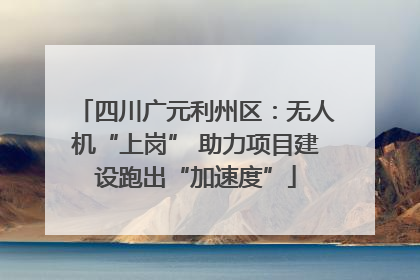 四川广元利州区：无人机“上岗” 助力项目建设跑出“加速度”