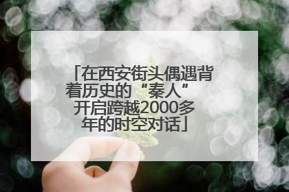 在西安街头偶遇背着历史的“秦人” 开启跨越2000多年的时空对话