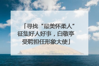 寻找“最美怀柔人”征集好人好事，白敬亭受聘担任形象大使