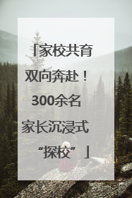 家校共育双向奔赴！300余名家长沉浸式“探校”