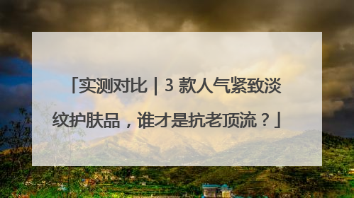 实测对比｜3 款人气紧致淡纹护肤品，谁才是抗老顶流？