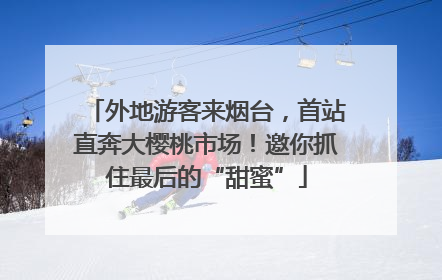 外地游客来烟台，首站直奔大樱桃市场！邀你抓住最后的“甜蜜”