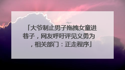 大爷制止男子拖拽女童进巷子，网友呼吁评见义勇为，相关部门：正走程序